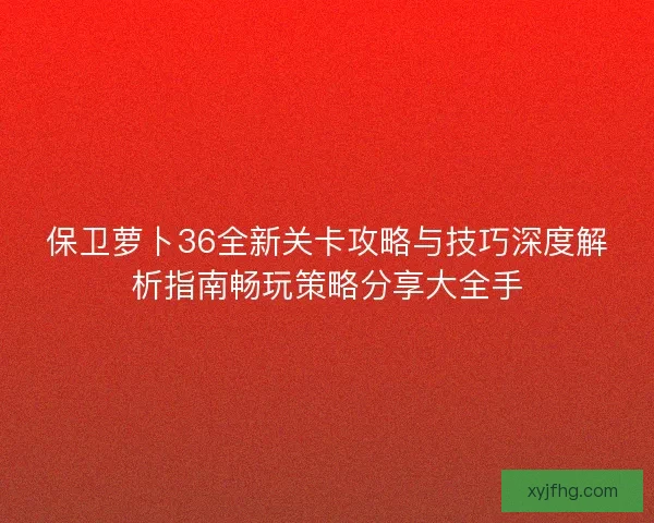 保卫萝卜36全新关卡攻略与技巧深度解析指南畅玩策略分享大全手