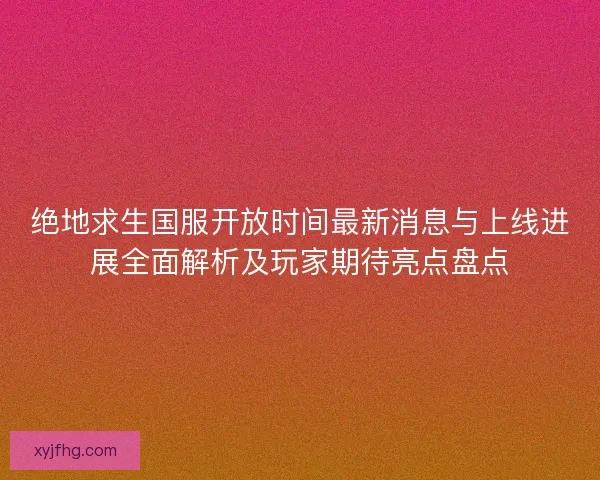 绝地求生国服开放时间最新消息与上线进展全面解析及玩家期待亮点盘点