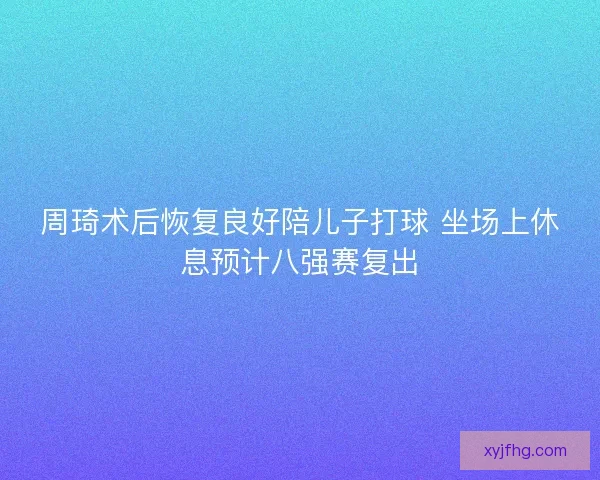 周琦术后恢复良好陪儿子打球 坐场上休息预计八强赛复出