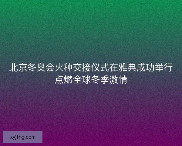 北京冬奥会火种交接仪式在雅典成功举行点燃全球冬季激情