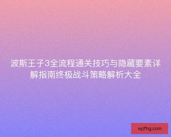 波斯王子3全流程通关技巧与隐藏要素详解指南终极战斗策略解析大全