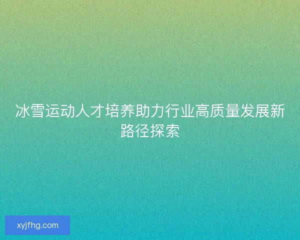冰雪运动人才培养助力行业高质量发展新路径探索