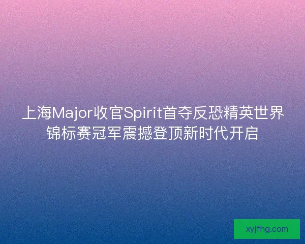 上海Major收官Spirit首夺反恐精英世界锦标赛冠军震撼登顶新时代开启