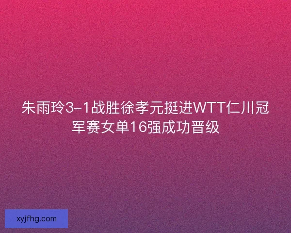 朱雨玲3-1战胜徐孝元挺进WTT仁川冠军赛女单16强成功晋级