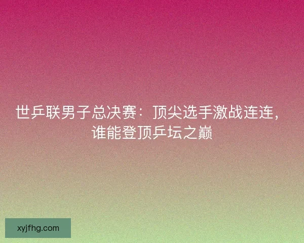 世乒联男子总决赛：顶尖选手激战连连，谁能登顶乒坛之巅
