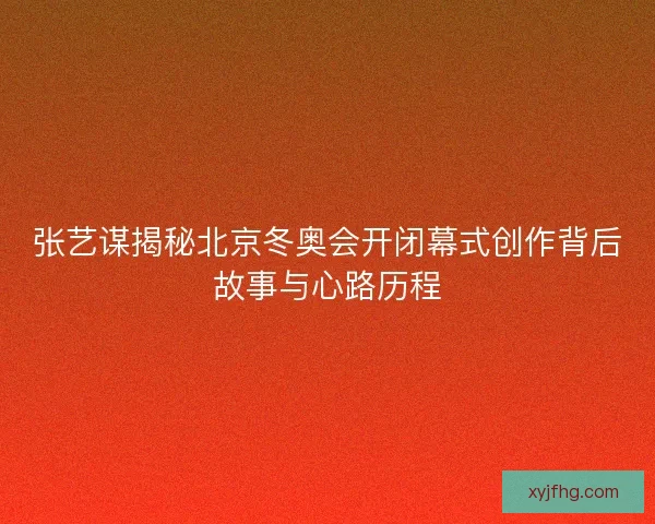 张艺谋揭秘北京冬奥会开闭幕式创作背后故事与心路历程