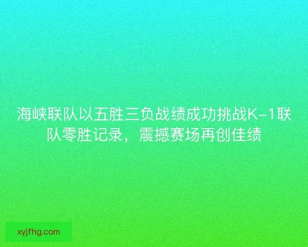海峡联队以五胜三负战绩成功挑战K-1联队零胜记录，震撼赛场再创佳绩