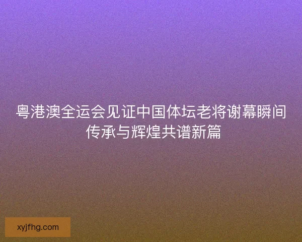 粤港澳全运会见证中国体坛老将谢幕瞬间 传承与辉煌共谱新篇