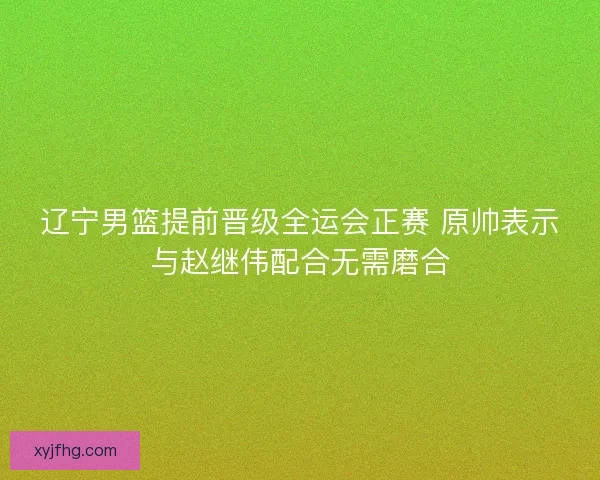 辽宁男篮提前晋级全运会正赛 原帅表示与赵继伟配合无需磨合