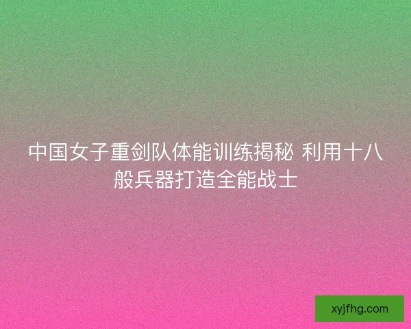 中国女子重剑队体能训练揭秘 利用十八般兵器打造全能战士 中国女子重剑队体能训练揭秘 利用十八般兵器打造全能战士