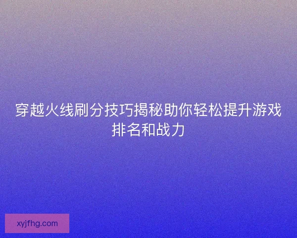 穿越火线刷分技巧揭秘助你轻松提升游戏排名和战力 穿越火线刷分技巧揭秘助你轻松提升游戏排名和战力