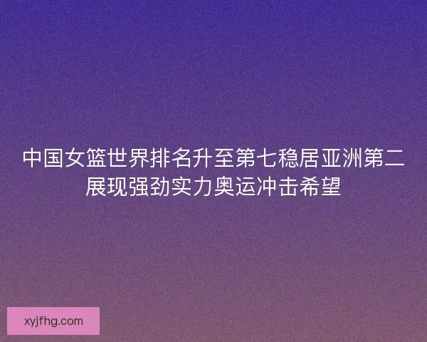 中国女篮世界排名升至第七稳居亚洲第二展现强劲实力奥运冲击希望