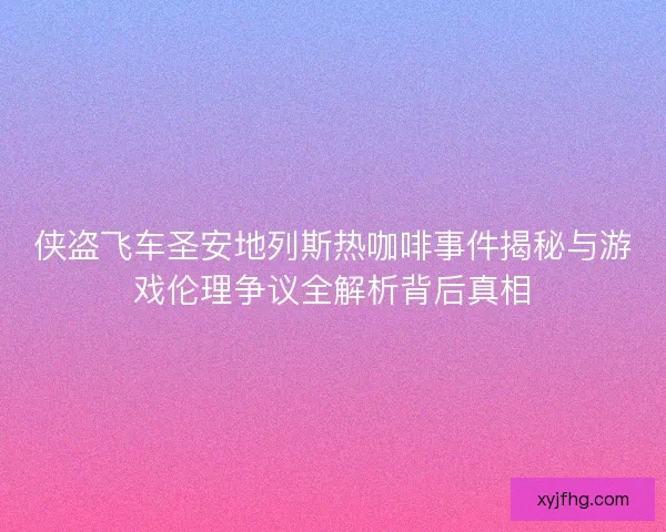 侠盗飞车圣安地列斯热咖啡事件揭秘与游戏伦理争议全解析背后真相