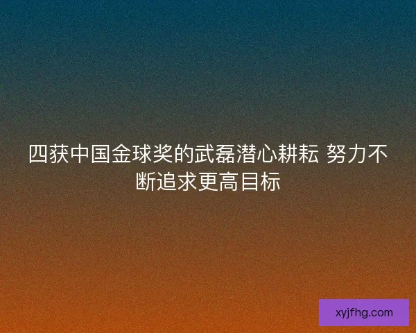四获中国金球奖的武磊潜心耕耘 努力不断追求更高目标 四获中国金球奖的武磊潜心耕耘 努力不断追求更高目标