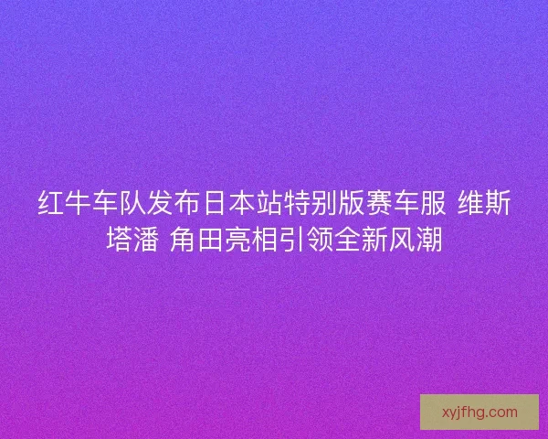 红牛车队发布日本站特别版赛车服 维斯塔潘 角田亮相引领全新风潮 红牛车队发布日本站特别版赛车服 维斯塔潘 角田亮相引领全新风潮
