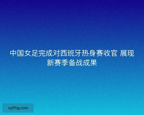 中国女足完成对西班牙热身赛收官 展现新赛季备战成果 中国女足完成对西班牙热身赛收官 展现新赛季备战成果