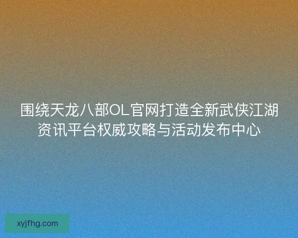 围绕天龙八部OL官网打造全新武侠江湖资讯平台权威攻略与活动发布中心