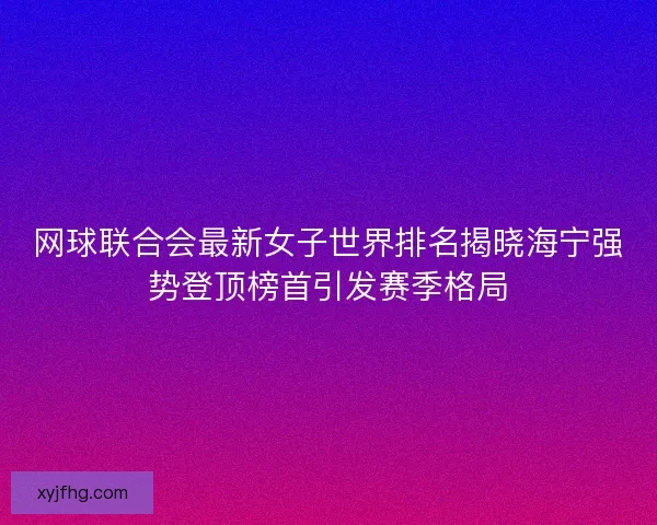 网球联合会最新女子世界排名揭晓海宁强势登顶榜首引发赛季格局