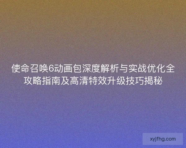 使命召唤6动画包深度解析与实战优化全攻略指南及高清特效升级技巧揭秘 使命召唤6动画包深度解析与实战优化全攻略指南及高清特效升级技巧揭秘