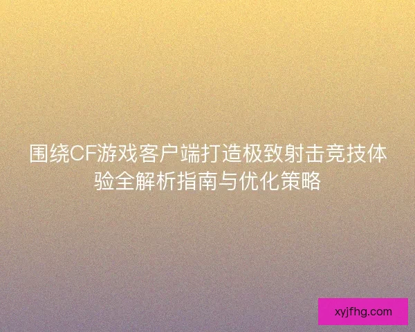 围绕CF游戏客户端打造极致射击竞技体验全解析指南与优化策略