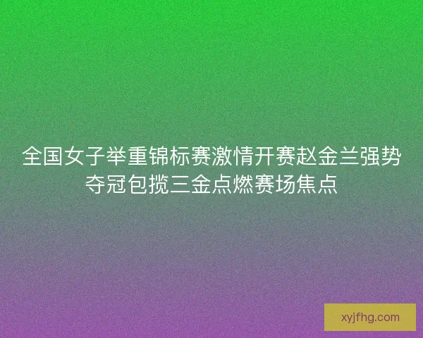 全国女子举重锦标赛激情开赛赵金兰强势夺冠包揽三金点燃赛场焦点 全国女子举重锦标赛激情开赛赵金兰强势夺冠包揽三金点燃赛场焦点