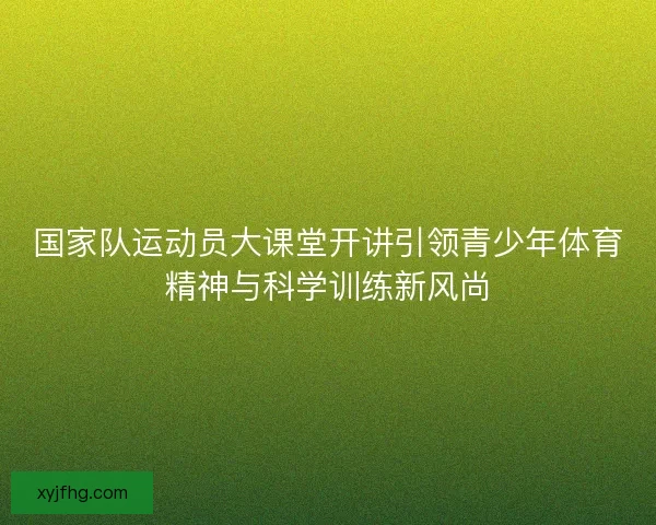 国家队运动员大课堂开讲引领青少年体育精神与科学训练新风尚 国家队运动员大课堂开讲引领青少年体育精神与科学训练新风尚