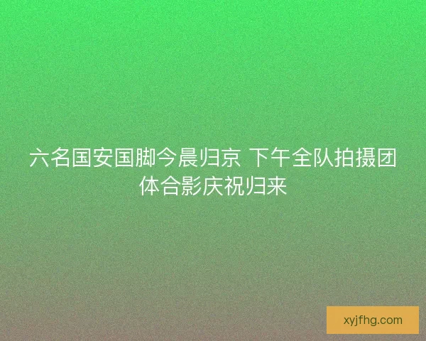六名国安国脚今晨归京 下午全队拍摄团体合影庆祝归来 六名国安国脚今晨归京 下午全队拍摄团体合影庆祝归来
